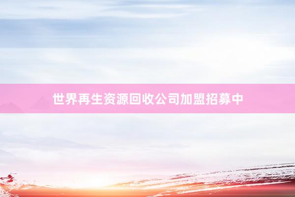 世界再生资源回收公司加盟招募中