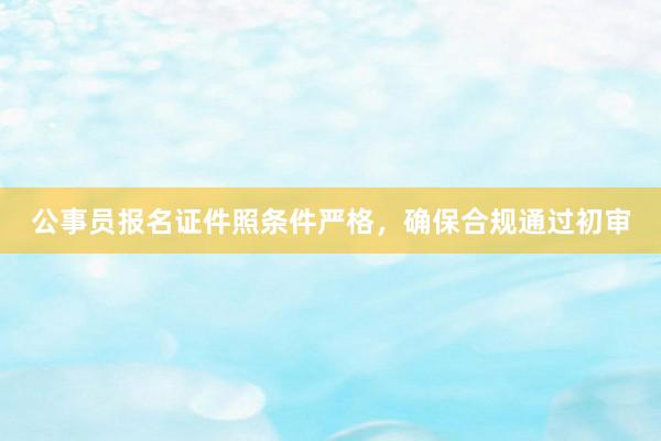 公事员报名证件照条件严格，确保合规通过初审